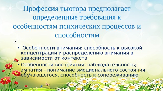 Профессия тьютора предполагает определенные требования к особенностям психических процессов и способностям  Особенности внимания: способность к высокой концентрации и распределению внимания в зависимости от контекста. Особенности восприятия: наблюдательность; эмпатия – понимание эмоционального состояния обучающегося, способность к сопереживанию. 