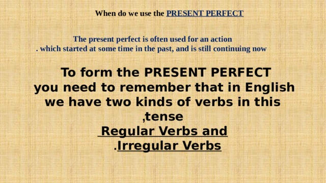When do we use the PRESENT PERFECT  The present perfect is often used for an action  which started at some time in the past, and is still continuing now . To form the PRESENT PERFECT  you need to remember that in English  we have two kinds of verbs in this  tense ,  Regular Verbs and  Irregular Verbs .  