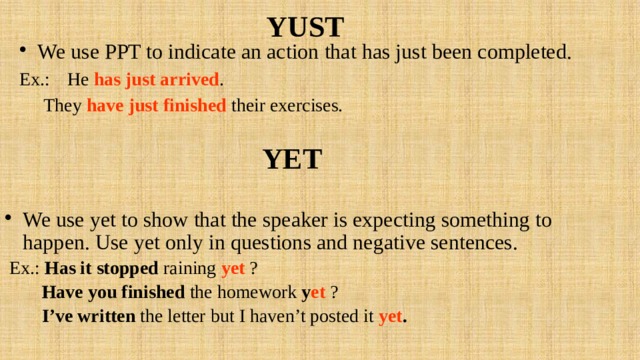 YUST We use PPT to indicate an action that has just been completed. Ex.:  He has just arrived .  They have just finished their exercises. YET  We use yet to show that the speaker is expecting something to happen. Use yet only in questions and negative sentences.  Ex.: Has it stopped raining yet ?  Have you finished the homework y et ?  I’ve written the letter but I haven’t posted it yet . 