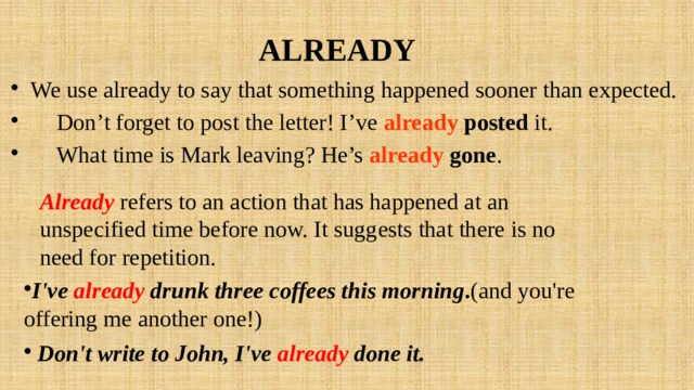 ALREADY We use already to say that something happened sooner than expected.  Don’t forget to post the letter! I’ve already posted it.  What time is Mark leaving? He’s already gone . Already  refers to an action that has happened at an unspecified time before now. It suggests that there is no need for repetition. I've already  drunk three coffees this morning . (and you're offering me another one!)  Don't write to John, I've already done it.  