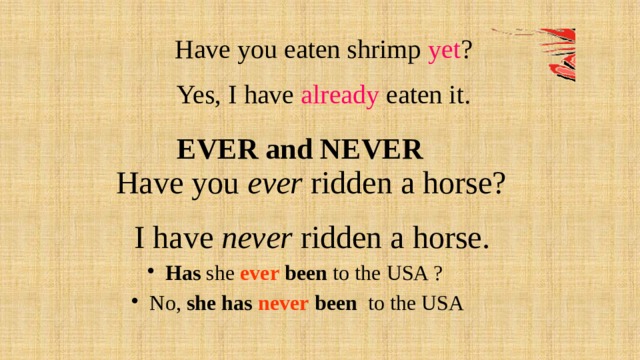 Have you eaten shrimp yet ? Yes, I have already eaten it. EVER and NEVER  Have you ever ridden a horse?  I have never ridden a horse. Has she ever been to the USA ?  No, she has never been to the USA  