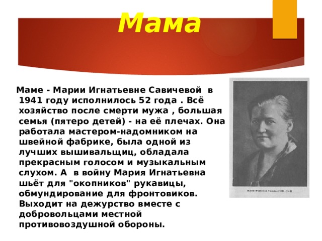 Мама  Маме - Марии Игнатьевне Савичевой в 1941 году исполнилось 52 года . Всё хозяйство после смерти мужа , большая семья (пятеро детей) - на её плечах. Она работала мастером-надомником на швейной фабрике, была одной из лучших вышивальщиц, обладала прекрасным голосом и музыкальным слухом. А в войну Мария Игнатьевна шьёт для 
