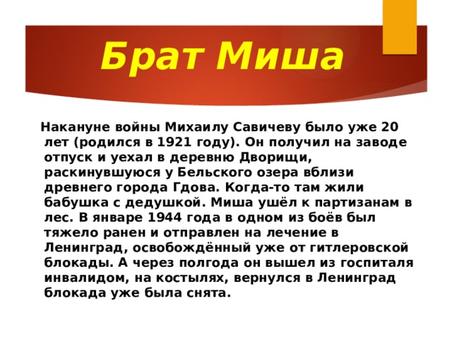 Брат Миша  Накануне войны Михаилу Савичеву было уже 20 лет (родился в 1921 году). Он получил на заводе отпуск и уехал в деревню Дворищи, раскинувшуюся у Бельского озера вблизи древнего города Гдова. Когда-то там жили бабушка с дедушкой. Миша ушёл к партизанам в лес. В январе 1944 года в одном из боёв был тяжело ранен и отправлен на лечение в Ленинград, освобождённый уже от гитлеровской блокады. А через полгода он вышел из госпиталя инвалидом, на костылях, вернулся в Ленинград блокада уже была снята. 