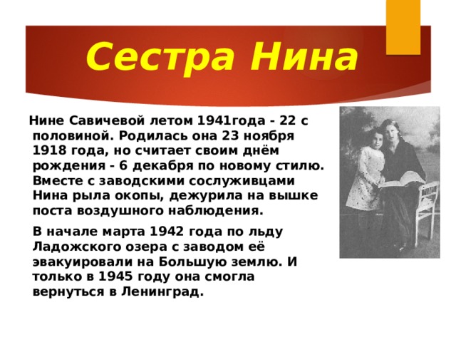 Сестра Нина  Нине Савичевой летом 1941года - 22 с половиной. Родилась она 23 ноября 1918 года, но считает своим днём рождения - 6 декабря по новому стилю. Вместе с заводскими сослуживцами Нина рыла окопы, дежурила на вышке поста воздушного наблюдения.  В начале марта 1942 года по льду Ладожского озера с заводом её эвакуировали на Большую землю. И только в 1945 году она смогла вернуться в Ленинград.  