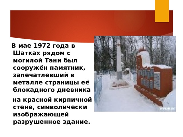    В мае 1972 года в Шатках рядом с могилой Тани был сооружён памятник, запечатлевший в металле страницы её блокадного дневника  на красной кирпичной стене, символически изображающей разрушенное здание.  