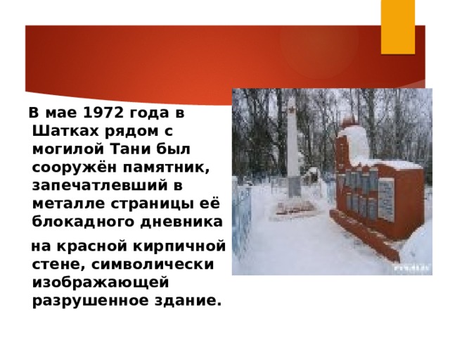    В мае 1972 года в Шатках рядом с могилой Тани был сооружён памятник, запечатлевший в металле страницы её блокадного дневника  на красной кирпичной стене, символически изображающей разрушенное здание.  