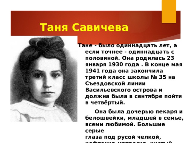 Таня Савичева    Тане - было одиннадцать лет, а если точнее - одиннадцать с половиной. Она родилась 23 января 1930 года . В конце мая 1941 года она закончила третий класс школы № 35 на Съездовской линии Васильевского острова и должна была в сентябре пойти в четвёртый.   Она была дочерью пекаря и белошвейки, младшей в семье, всеми любимой. Большие серые  глаза под русой челкой, кофточка-матроска, чистый, звонкий «ангельский» голос, обещавший  певческое будущее.     