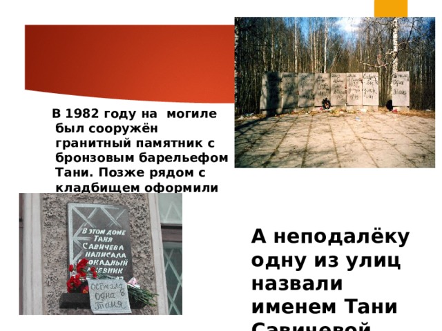  В 1982 году на могиле был сооружён гранитный памятник с бронзовым барельефом Тани. Позже рядом с кладбищем оформили площадь. А неподалёку одну из улиц назвали именем Тани Савичевой.  