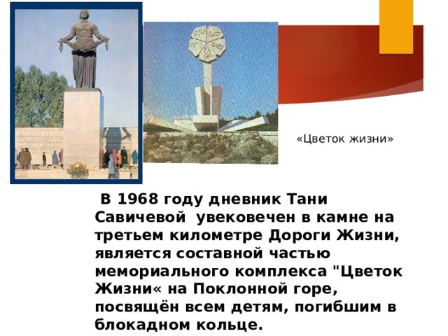 «Цветок жизни»  В 1968 году дневник Тани Савичевой увековечен в камне на третьем километре Дороги Жизни, является составной частью мемориального комплекса 