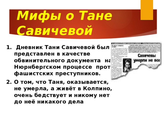 Мифы о Тане Савичевой 1. Дневник Тани Савичевой был представлен в качестве обвинительного документа на Нюрнбергском процессе против фашистских преступников. 2. О том, что Таня, оказывается, не умерла, а живёт в Колпино, очень бедствует и никому нет до неё никакого дела  