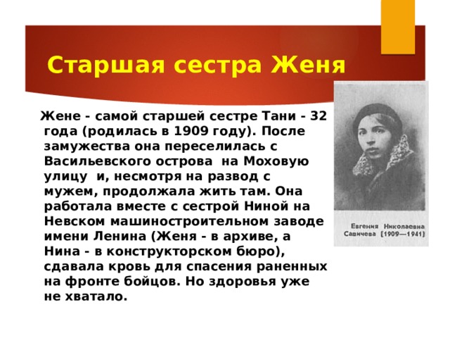 Старшая сестра Женя  Жене - самой старшей сестре Тани - 32 года (родилась в 1909 году). После замужества она переселилась с Васильевского острова на Моховую улицу и, несмотря на развод с мужем, продолжала жить там. Она работала вместе с сестрой Ниной на Невском машиностроительном заводе имени Ленина (Женя - в архиве, а Нина - в конструкторском бюро), сдавала кровь для спасения раненных на фронте бойцов. Но здоровья уже не хватало.  