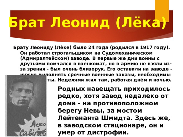 Брат Леонид (Лёка) Брату Леониду (Лёке) было 24 года (родился в 1917 году). Он работал строгальщиком на Судомеханическом (Адмиралтейском) заводе. В первые же дни войны с друзьями помчался в военкомат, но в армию не взяли из-за зрения - был очень близорук. Его оставили на заводе - нужно выполнять срочные военные заказы, необходимы специалисты. Неделями жил там, работая днём и ночью. Родных навещать приходилось редко, хотя завод недалеко от дома - на противоположном берегу Невы, за мостом Лейтенанта Шмидта. Здесь же, в заводском стационаре, он и умер от дистрофии. 