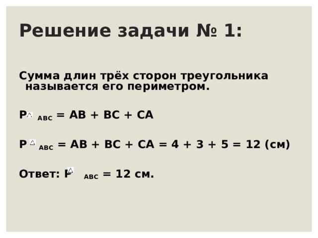 Решение задачи № 1: Сумма длин трёх сторон треугольника называется его периметром.  Р  ABC = АВ + ВС + СА  Р ABC = АВ + ВС + СА = 4 + 3 + 5 = 12 (см)  Ответ: Р ABC = 12 см. 