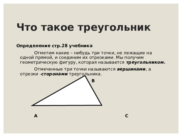 Что такое треугольник Определение c тр.28 учебника   Отметим какие – нибудь три точки, не лежащие на одной прямой, и соединим их отрезками. Мы получим геометрическую фигуру, которая называется треугольником.  Отмеченные три точки называются вершинами , а отрезки - сторонами треугольника.  B  A C 