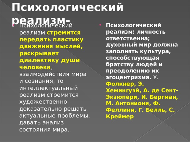 Психологический реализм- Психологический реализм стремится передать пластику движения мыслей, раскрывает диалектику души человека , взаимодействия мира и сознания, то интеллектуальный реализм стремится художественно-доказательно решать актуальные проблемы, давать анализ состояния мира. Психологический реализм: личность ответственна; духовный мир должна заполнять культура, способствующая братству людей и преодолению их эгоцентризма. У. Фолкнер, Э. Хемингуэй, А. де Сент-Экзюпери, И. Бергман, М. Антониони, Ф. Феллини, Г. Белль, С. Креймер 