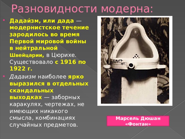 Разновидности модерна: Дадаи́зм, или дада  — модернистское течение зародилось во время Первой мировой войны в нейтральной Швейцарии , в Цюрихе. Существовало с 1916 по 1922 г. Дадаизм наиболее ярко выразился в отдельных скандальных выходках  — заборных каракулях, чертежах, не имеющих никакого смысла, комбинациях случайных предметов. Марсель Дюшан «Фонтан» 