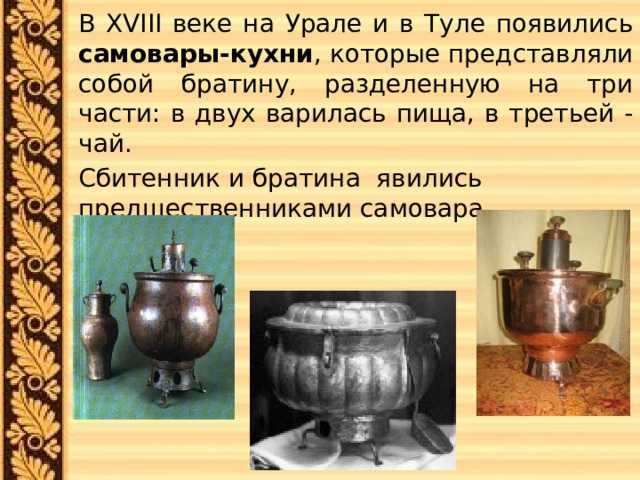  В XVIII веке на Урале и в Туле появились самовары-кухни , которые представляли собой братину, разделенную на три части: в двух варилась пища, в третьей - чай.  Сбитенник и братина явились предшественниками самовара. 