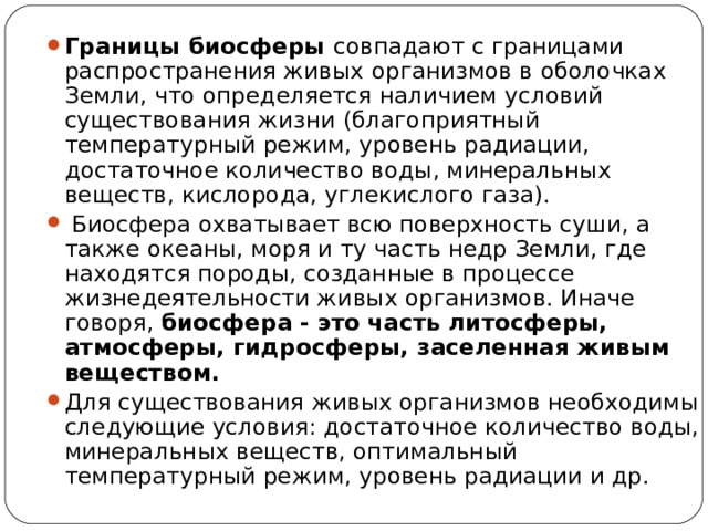 Границы биосферы совпадают с границами распространения живых организмов в оболочках Земли, что определяется наличием условий существования жизни (благоприятный температурный режим, уровень радиации, достаточное количество воды, минеральных веществ, кислорода, углекислого газа).  Биосфера охватывает всю поверхность суши, а также океаны, моря и ту часть недр Земли, где находятся породы, созданные в процессе жизнедеятельности живых организмов. Иначе говоря, биосфера - это часть литосферы, атмосферы, гидросферы, заселенная живым веществом. Для существования живых организмов необходимы следующие условия: достаточное количество воды, минеральных веществ, оптимальный температурный режим, уровень радиации и др.  