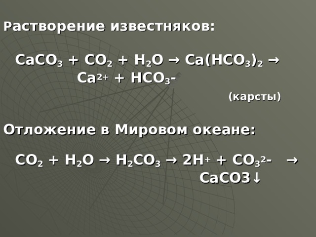 Р астворение известняков:  CaCO 3 + CO 2 + H 2 O → Ca ( HCO 3 ) 2 →  Ca 2+ + HCO 3 -  (карсты)  O тложение в Мировом океане:   CO 2 + H 2 O → H 2 CO 3 → 2H + + CO 3 2 - →    CaCO3↓ 