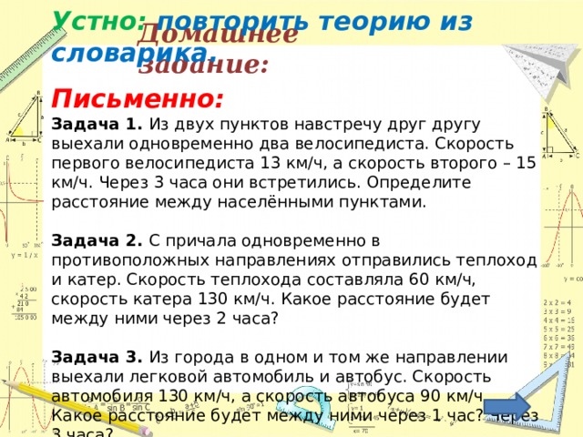 Устно: повторить теорию из словарика.  Письменно: Задача 1. Из двух пунктов навстречу друг другу выехали одновременно два велосипедиста. Скорость первого велосипедиста 13 км/ч, а скорость второго – 15 км/ч. Через 3 часа они встретились. Определите расстояние между населёнными пунктами.   Задача 2. С причала одновременно в противоположных направлениях отправились теплоход и катер. Скорость теплохода составляла 60 км/ч, скорость катера 130 км/ч. Какое расстояние будет между ними через 2 часа?   Задача 3. Из города в одном и том же направлении выехали легковой автомобиль и автобус. Скорость автомобиля 130 км/ч, а скорость автобуса 90 км/ч. Какое расстояние будет между ними через 1 час? Через 3 часа? Домашнее задание: 