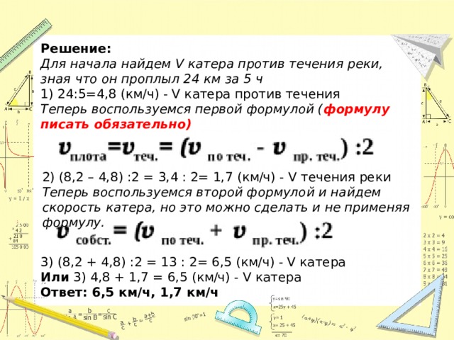 Решение: Для начала найдем V катера против течения реки, зная что он проплыл 24 км за 5 ч 24:5=4,8 (км/ч) - V катера против течения Теперь воспользуемся первой формулой ( формулу писать обязательно) 2) (8,2 – 4,8) :2 = 3,4 : 2= 1,7 (км/ч) - V течения реки Теперь воспользуемся второй формулой и найдем скорость катера, но это можно сделать и не применяя формулу. 3) (8,2 + 4,8) :2 = 13 : 2= 6,5 (км/ч) - V катера Или 3) 4,8 + 1,7 = 6,5 (км/ч) - V катера Ответ: 6,5 км/ч, 1,7 км/ч 