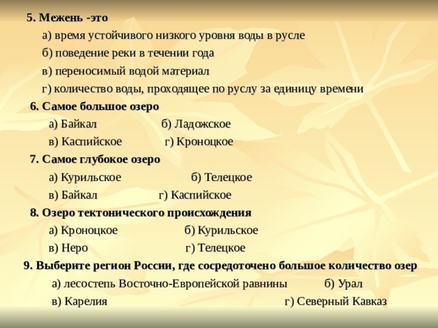       5. Межень -это           а) время устойчивого низкого уровня воды в русле           б) поведение реки в течении года           в) переносимый водой материал           г) количество воды, проходящее по руслу за единицу времени        6. Самое большое озеро             а) Байкал             б) Ладожское             в) Каспийское            г) Кроноцкое       7. Самое глубокое озеро             а) Курильское            б) Телецкое             в) Байкал            г) Каспийское       8. Озеро тектонического происхождения             а) Кроноцкое            б) Курильское             в) Неро          г) Телецкое     9. Выберите регион России, где сосредоточено большое количество озер             а) лесостепь Восточно-Европейской равнины            б) Урал             в) Карелия             г) Северный Кавказ 