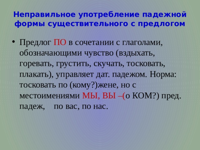 Неправильное употребление падежной формы существительного с предлогом Предлог ПО в сочетании с глаголами, обозначающими чувство (вздыхать, горевать, грустить, скучать, тосковать, плакать), управляет дат. падежом. Норма: тосковать по (кому?)жене, но с местоимениями МЫ, ВЫ –( о КОМ?) пред. падеж, по вас, по нас. 