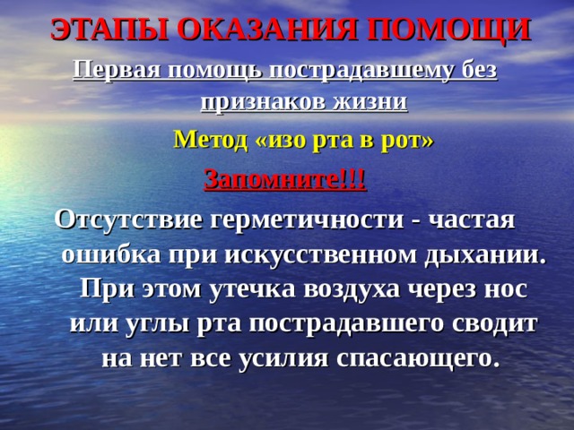 ЭТАПЫ ОКАЗАНИЯ ПОМОЩИ Первая помощь пострадавшему без признаков жизни  Метод «изо рта в рот» Запомните!!! Отсутствие герметичности - частая ошибка при искусственном дыхании. При этом утечка воздуха через нос или углы рта пострадавшего сводит на нет все усилия спасающего.  