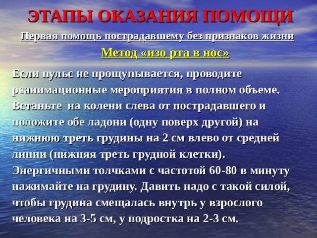 ЭТАПЫ ОКАЗАНИЯ ПОМОЩИ Первая помощь пострадавшему без признаков жизни  Метод «изо рта в нос»  Если пульс не прощупывается, проводите реанимационные мероприятия в полном объеме. Встаньте на колени слева от пострадавшего и положите обе ладони (одну поверх другой) на нижнюю треть грудины на 2 см влево от средней линии (нижняя треть грудной клетки). Энергичными толчками с частотой 60-80 в минуту нажимайте на грудину. Давить надо с такой силой, чтобы грудина смещалась внутрь у взрослого человека на 3-5 см, у подростка на 2-3 см.  