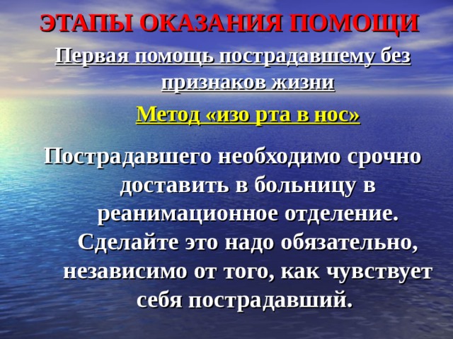 ЭТАПЫ ОКАЗАНИЯ ПОМОЩИ Первая помощь пострадавшему без признаков жизни  Метод «изо рта в нос»  Пострадавшего необходимо срочно доставить в больницу в реанимационное отделение. Сделайте это надо обязательно, независимо от того, как чувствует себя пострадавший. 