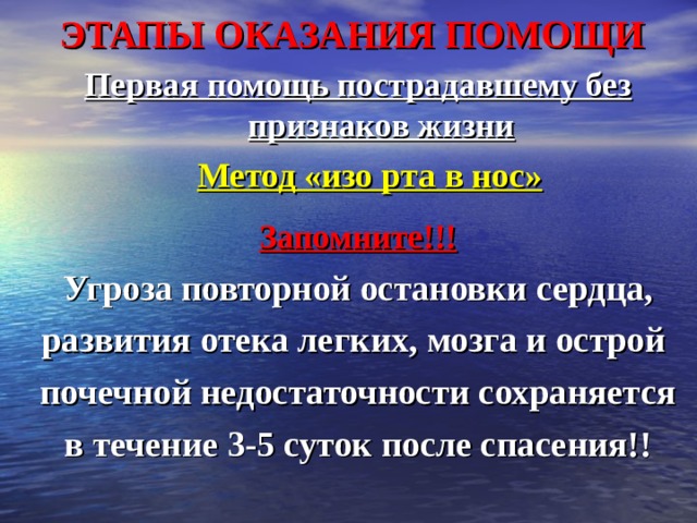 ЭТАПЫ ОКАЗАНИЯ ПОМОЩИ Первая помощь пострадавшему без признаков жизни  Метод «изо рта в нос»  Запомните!!! Угроза повторной остановки сердца, развития отека легких, мозга и острой почечной недостаточности сохраняется в течение 3-5 суток после спасения!! 