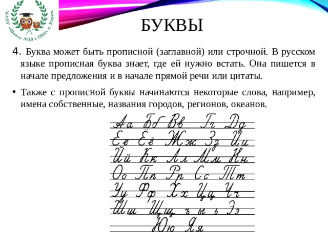 Буквы 4. Буква может быть прописной (заглавной) или строчной. В русском языке прописная буква знает, где ей нужно встать. Она пишется в начале предложения и в начале прямой речи или цитаты. Также с прописной буквы начинаются некоторые слова, например, имена собственные, названия городов, регионов, океанов. 