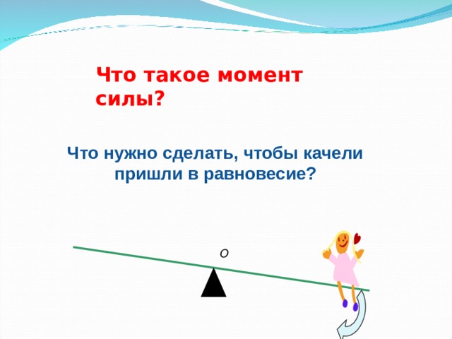 Что такое момент силы ? Что нужно сделать, чтобы качели пришли в равновесие?  O 