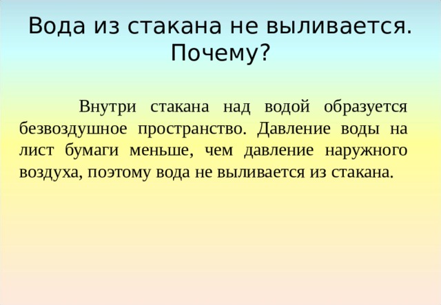 Вода из стакана не выливается. Почему?  Внутри стакана над водой образуется безвоздушное пространство. Давление воды на лист бумаги меньше, чем давление наружного воздуха, поэтому вода не выливается из стакана. 