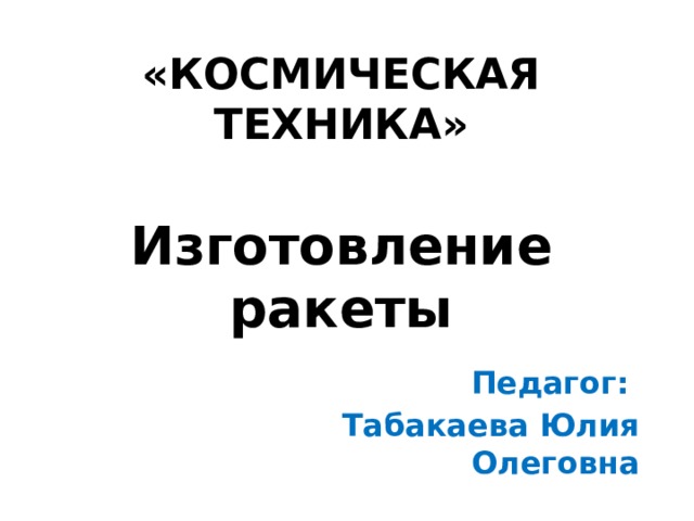 «КОСМИЧЕСКАЯ ТЕХНИКА»   Изготовление ракеты Педагог: Табакаева Юлия Олеговна 
