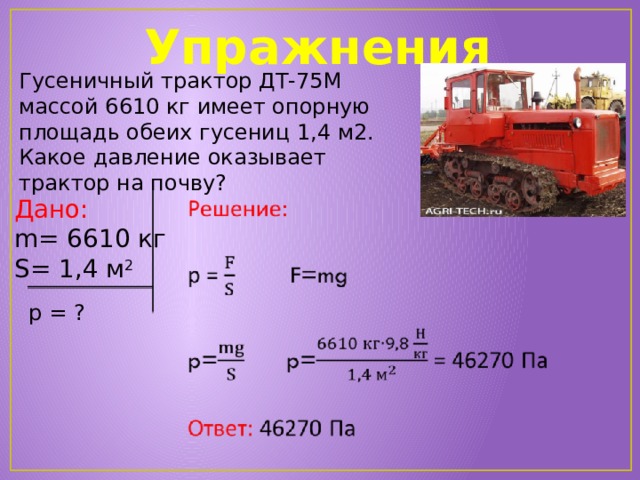 Упражнения Гусеничный трактор ДТ-75М массой 6610 кг имеет опорную площадь обеих гусениц 1,4 м2. Какое давление оказывает трактор на почву?   Дано: m = 6610 кг S= 1,4 м 2 р = ? 