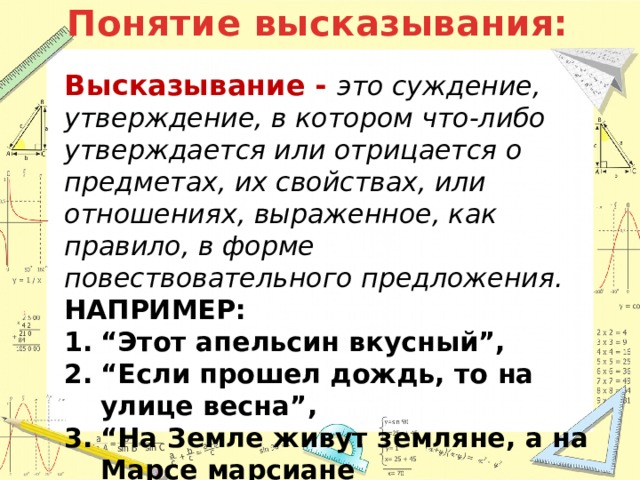 Понятие высказывания: Высказывание - это суждение, утверждение, в котором что-либо утверждается или отрицается о предметах, их свойствах, или отношениях, выраженное, как правило, в форме повествовательного предложения. НАПРИМЕР: “ Этот апельсин вкусный”, “ Если прошел дождь, то на улице весна”, “ На Земле живут земляне, а на Марсе марсиане 