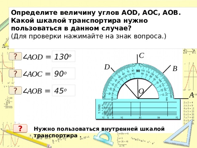 Определите величину углов АОD, АОC, АОB. Какой шкалой транспортира нужно пользоваться в данном случае? (Для проверки нажимайте на знак вопроса.) C 130 о АОD = ? D B АОC = 90 о ? О АОB = 45 о ? A Нужно пользоваться внутренней шкалой транспортира . ? 