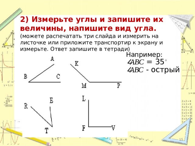 2) Измерьте углы и запишите их величины, напишите вид угла. (можете распечатать три слайда и измерить на листочке или приложите транспортир к экрану и измерьте. Ответ запишите в тетради) Например: АВС = 35 ◦  АВС - острый 12 