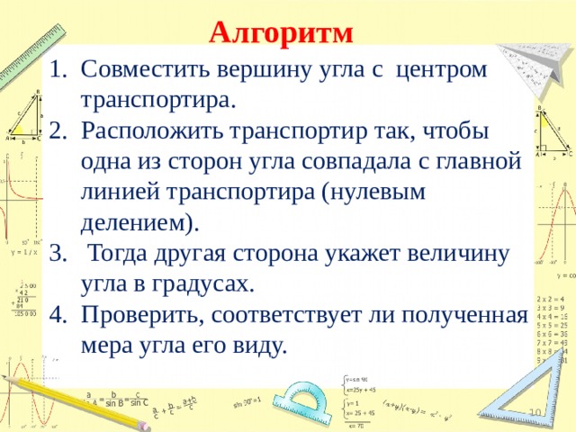 Алгоритм  Совместить вершину угла с центром транспортира. Расположить транспортир так, чтобы одна из сторон угла совпадала с главной линией транспортира (нулевым делением).  Тогда другая сторона укажет величину угла в градусах. Проверить, соответствует ли полученная мера угла его виду.  