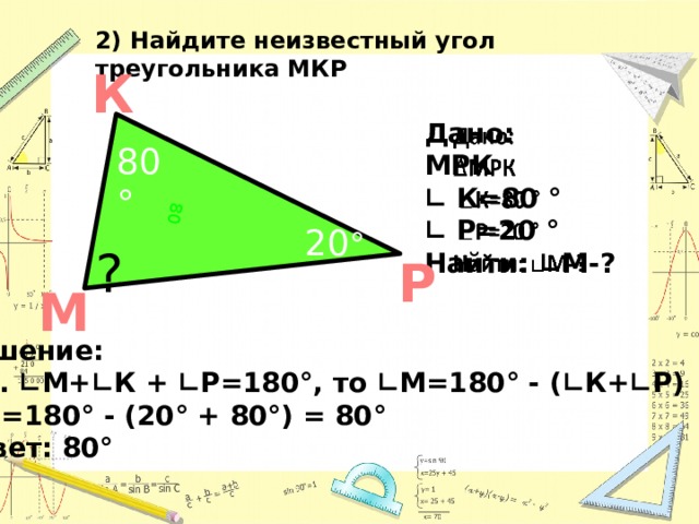 60º 80 2) Найдите неизвестный угол треугольника МКР К   Дано: МРК ∟ К=80 ° ∟ Р=20 ° Найти: ∟М-?  ? 80° 50º 20 ° ? Р М Решение: Т.к. ∟М+∟К + ∟Р=180°, то ∟М=180° - (∟К+∟Р) ∟ М=180° - (20° + 80°) = 80° Ответ: 80°  