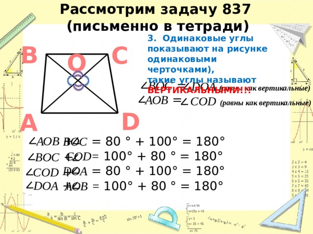 Рассмотрим задачу 837  (письменно в тетради) 3. Одинаковые углы показывают на рисунке одинаковыми черточками), такие углы называют ВЕРТИКАЛЬНЫМИ!!! В С O BОC = DОA (равны как вертикальные) АОB = CОD  (равны как вертикальные) D А АОB + BОC = 80 ° + 100° = 180° CОD= 100° + 80 ° = 180° BОC + DОA = 80 ° + 100° = 180° CОD + DОA + АОB  = 100° + 80 ° = 180° 3 