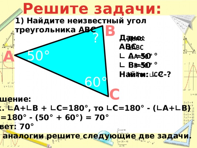 Решите задачи: 60° 1) Найдите неизвестный угол треугольника АВС В ?   Дано: АВС ∟ А=50 ° ∟ В=50 ° Найти: ∟С-?  А 50° С Решение: Т.к. ∟А+∟В + ∟С=180°, то ∟С=180° - (∟А+∟В) ∟ С=180° - (50° + 60°) = 70° Ответ: 70° По аналогии решите следующие две задачи.  