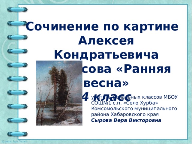 Сочинение по картине Алексея Кондратьевича Саврасова «Ранняя весна» 4 класс учитель начальных классов МБОУ СОШ№1 с.п. «Село Хурба» Комсомольского муниципального района Хабаровского края Сырова Вера Викторовна 