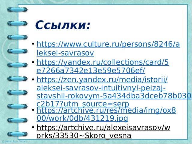 Ссылки: https://www.culture.ru/persons/8246/aleksei-savrasov https://yandex.ru/collections/card/5e7266a7342e13e59e5706ef/ https://zen.yandex.ru/media/istorii/aleksei-savrasov-intuitivnyi-peizaj-stavshii-rokovym-5a434dba3dceb78b030c2b17?utm_source=serp https://artchive.ru/res/media/img/ox800/work/0db/431219.jpg https://artchive.ru/alexeisavrasov/works/33530~Skoro_vesna  