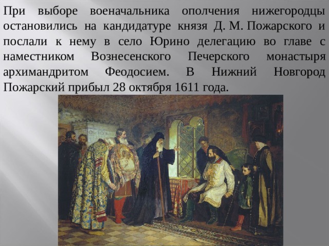 При выборе военачальника ополчения нижегородцы остановились на кандидатуре князя Д. М. Пожарского и послали к нему в село Юрино делегацию во главе с наместником Вознесенского Печерского монастыря архимандритом Феодосием. В Нижний Новгород Пожарский прибыл 28 октября 1611 года. 
