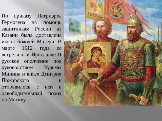 По приказу Патриарха Гермогена на помощь защитникам России из Казани была доставлена икона Божией Матери. В марте 1612 года ее встретило в Ярославле II русское ополчение под руководством Кузьмы Минина и князя Дмитрия Пожарского и отправилось с ней в освободительный поход на Москву. 