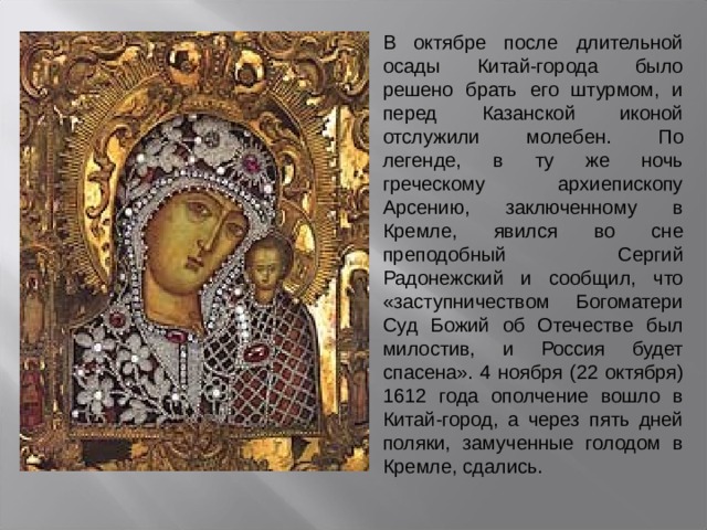 В октябре после длительной осады Китай-города было решено брать его штурмом, и перед Казанской иконой отслужили молебен. По легенде, в ту же ночь греческому архиепископу Арсению, заключенному в Кремле, явился во сне преподобный Сергий Радонежский и сообщил, что «заступничеством Богоматери Суд Божий об Отечестве был милостив, и Россия будет спасена». 4 ноября (22 октября) 1612 года ополчение вошло в Китай-город, а через пять дней поляки, замученные голодом в Кремле, сдались. 