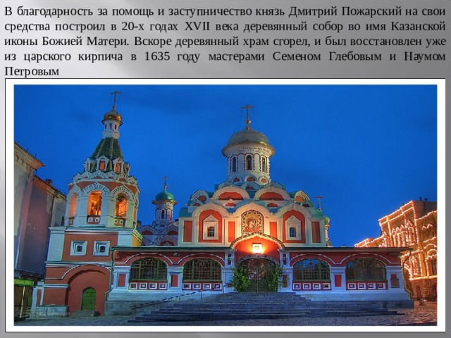 В благодарность за помощь и заступничество князь Дмитрий Пожарский на свои средства построил в 20-х годах XVII века деревянный собор во имя Казанской иконы Божией Матери. Вскоре деревянный храм сгорел, и был восстановлен уже из царского кирпича в 1635 году мастерами Семеном Глебовым и Наумом Петровым 