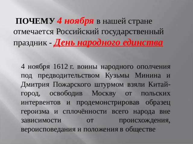  ПОЧЕМУ  4 ноября в нашей стране отмечается Российский государственный праздник - День народного единства  4 ноября 1612 г. воины народного ополчения под предводительством Кузьмы Минина и Дмитрия Пожарского штурмом взяли Китай-город, освободив Москву от польских интервентов и продемонстрировав образец героизма и сплочённости всего народа вне зависимости от происхождения, вероисповедания и положения в обществе 